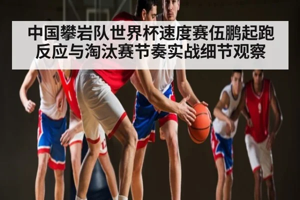 中国攀岩队世界杯速度赛伍鹏起跑反应与淘汰赛节奏实战细节观察